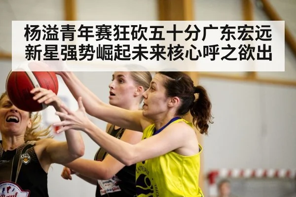 杨溢青年赛狂砍五十分广东宏远新星强势崛起未来核心呼之欲出